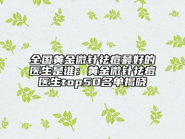全國黃金微針祛痘最好的醫(yī)生是誰：黃金微針祛痘醫(yī)生top50名單揭曉