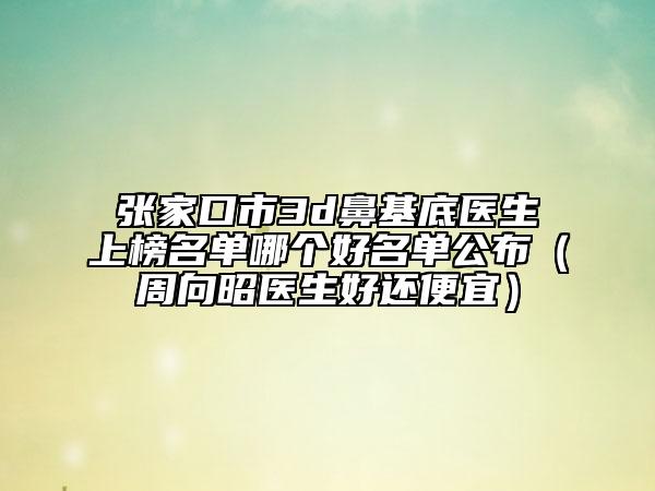 張家口市3d鼻基底醫(yī)生上榜名單哪個好名單公布（周向昭醫(yī)生好還便宜）