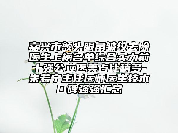 嘉興市額頭眼角皺紋去除醫(yī)生上榜名單綜合實力前十強公立醫(yī)美占比稍多-朱若寧主任醫(yī)師醫(yī)生技術口碑強強匯總