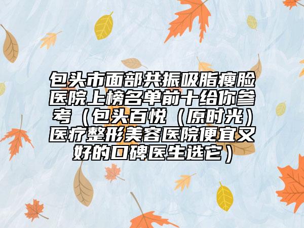 包頭市面部共振吸脂瘦臉醫(yī)院上榜名單前十給你參考（包頭百悅（原時光）醫(yī)療整形美容醫(yī)院便宜又好的口碑醫(yī)生選它）