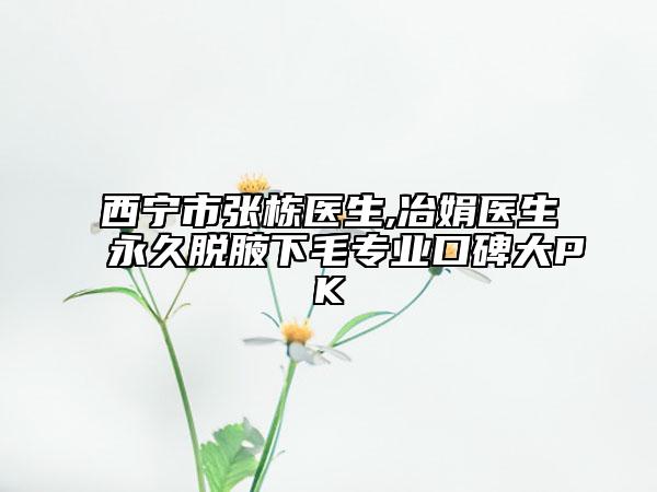 西寧市張棟醫(yī)生,冶娟醫(yī)生永久脫腋下毛專業(yè)口碑大PK