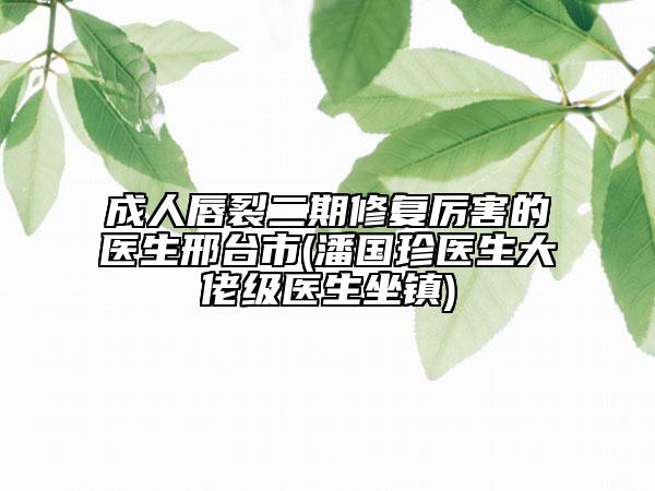成人唇裂二期修復(fù)厲害的醫(yī)生邢臺市(潘國珍醫(yī)生大佬級醫(yī)生坐鎮(zhèn))