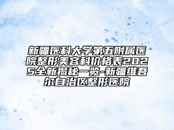 新疆醫(yī)科大學(xué)第五附屬醫(yī)院整形美容科價(jià)格表2025全新揭秘一覽-新疆維吾爾自治區(qū)整形醫(yī)院