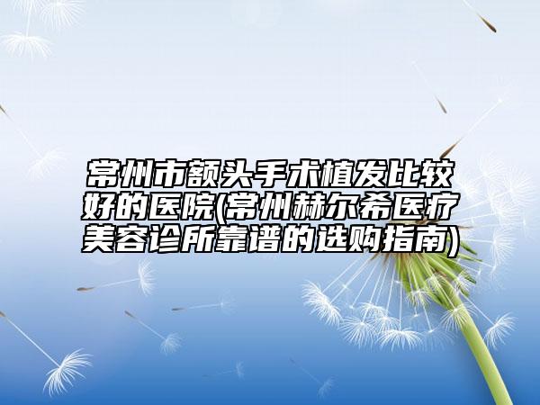 常州市額頭手術(shù)植發(fā)比較好的醫(yī)院(常州赫爾希醫(yī)療美容診所靠譜的選購指南)
