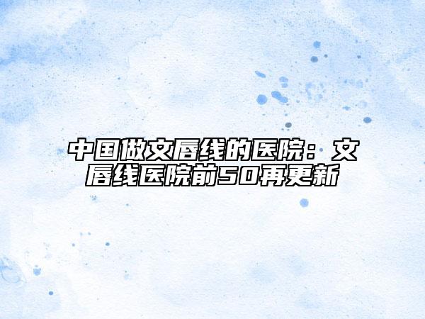 中國做文唇線的醫(yī)院：文唇線醫(yī)院前50再更新