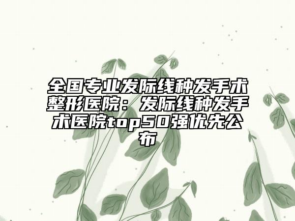 全國專業(yè)發(fā)際線種發(fā)手術(shù)整形醫(yī)院：發(fā)際線種發(fā)手術(shù)醫(yī)院top50強(qiáng)優(yōu)先公布