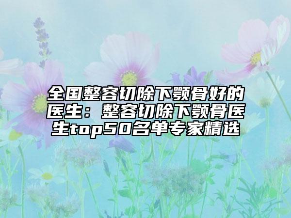 全國整容切除下顎骨好的醫(yī)生:整容切除下顎骨醫(yī)生top50名單專家精選