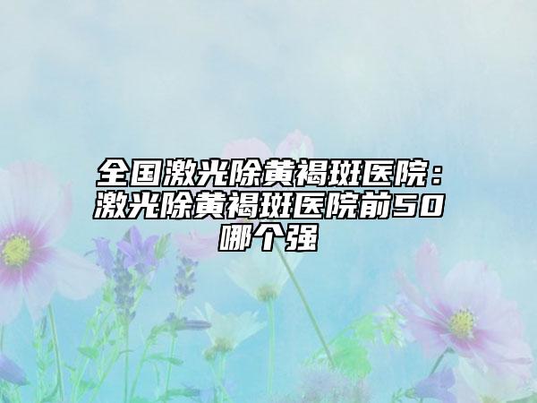 全國(guó)激光除黃褐斑醫(yī)院：激光除黃褐斑醫(yī)院前50哪個(gè)強(qiáng)