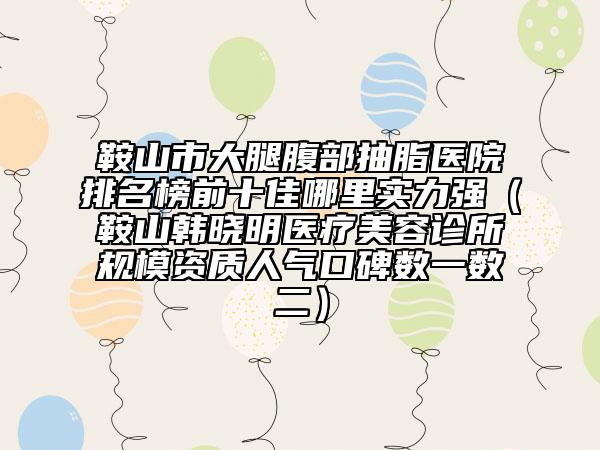 鞍山市大腿腹部抽脂醫(yī)院排名榜前十佳哪里實(shí)力強(qiáng)（鞍山韓曉明醫(yī)療美容診所規(guī)模資質(zhì)人氣口碑?dāng)?shù)一數(shù)二）