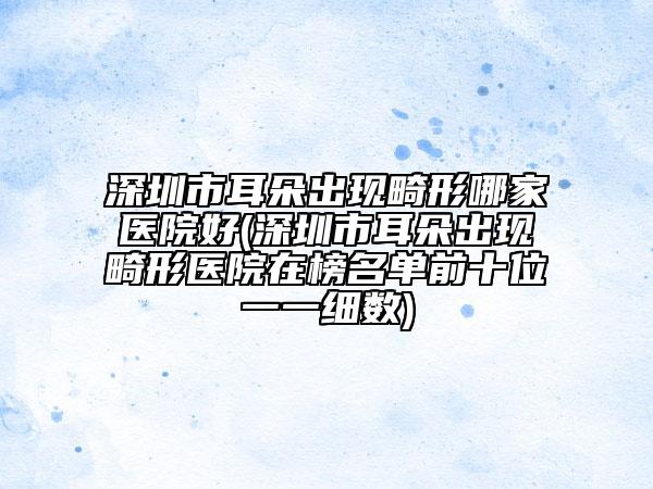 深圳市耳朵出現(xiàn)畸形哪家醫(yī)院好(深圳市耳朵出現(xiàn)畸形醫(yī)院在榜名單前十位一一細(xì)數(shù))