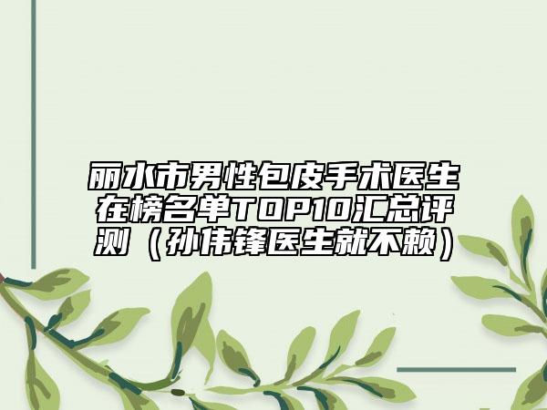 麗水市男性包皮手術(shù)醫(yī)生在榜名單TOP10匯總評測（孫偉鋒醫(yī)生就不賴）