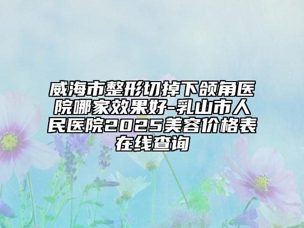 威海市整形切掉下頜角醫(yī)院哪家效果好-乳山市人民醫(yī)院2025美容價(jià)格表在線查詢