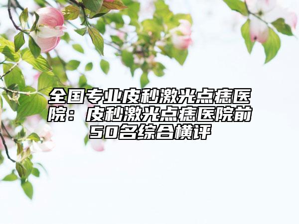 全國(guó)專業(yè)皮秒激光點(diǎn)痣醫(yī)院：皮秒激光點(diǎn)痣醫(yī)院前50名綜合橫評(píng)