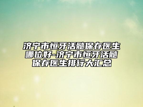 濟(jì)寧市恒牙活髓保存醫(yī)生哪位好-濟(jì)寧市恒牙活髓保存醫(yī)生排行大匯總