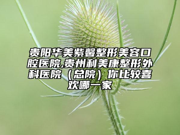貴陽華美紫馨整形美容口腔醫(yī)院,貴州利美康整形外科醫(yī)院（總院）你比較喜歡哪一家