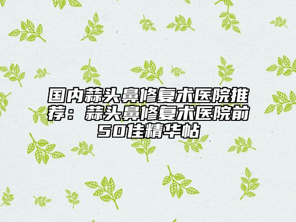 國內(nèi)蒜頭鼻修復術醫(yī)院推薦：蒜頭鼻修復術醫(yī)院前50佳精華帖