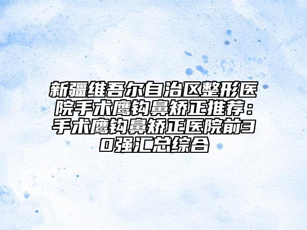 新疆維吾爾自治區(qū)整形醫(yī)院手術(shù)鷹鉤鼻矯正推薦：手術(shù)鷹鉤鼻矯正醫(yī)院前30強匯總綜合