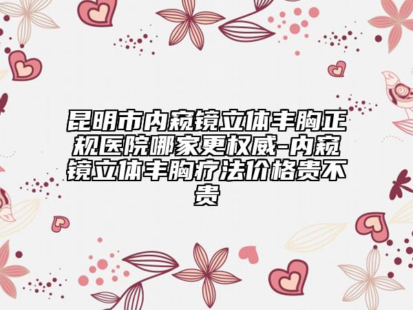 昆明市內(nèi)窺鏡立體豐胸正規(guī)醫(yī)院哪家更權(quán)威-內(nèi)窺鏡立體豐胸療法價格貴不貴