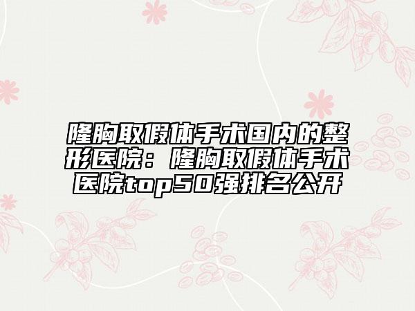 隆胸取假體手術國內(nèi)的整形醫(yī)院:隆胸取假體手術醫(yī)院top50強排名公開