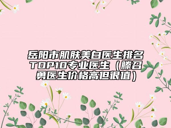 岳陽市肌膚美白醫(yī)生排名TOP10專業(yè)醫(yī)生（滕召勇醫(yī)生價格高但很值）