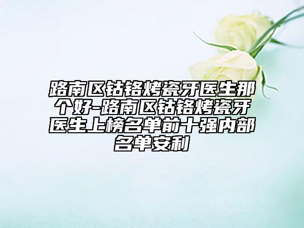 路南區(qū)鈷鉻烤瓷牙醫(yī)生那個好-路南區(qū)鈷鉻烤瓷牙醫(yī)生上榜名單前十強內(nèi)部名單安利