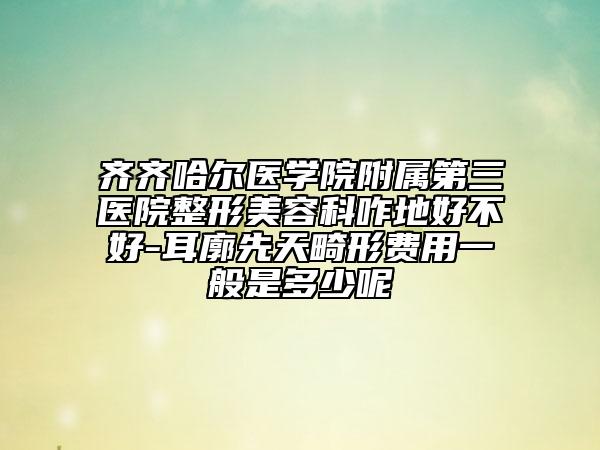 齊齊哈爾醫(yī)學(xué)院附屬第三醫(yī)院整形美容科咋地好不好-耳廓先天畸形費(fèi)用一般是多少呢