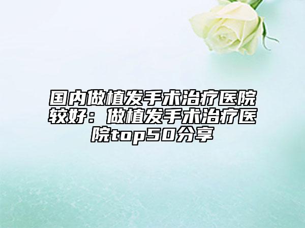 國內(nèi)做植發(fā)手術治療醫(yī)院較好：做植發(fā)手術治療醫(yī)院top50分享