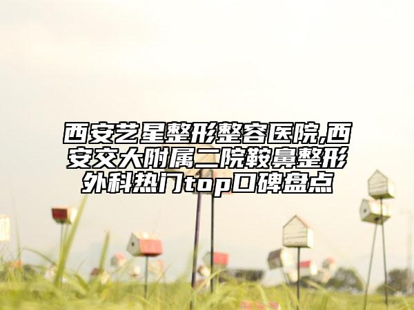 西安藝星整形整容醫(yī)院,西安交大附屬二院鞍鼻整形外科熱門top口碑盤點