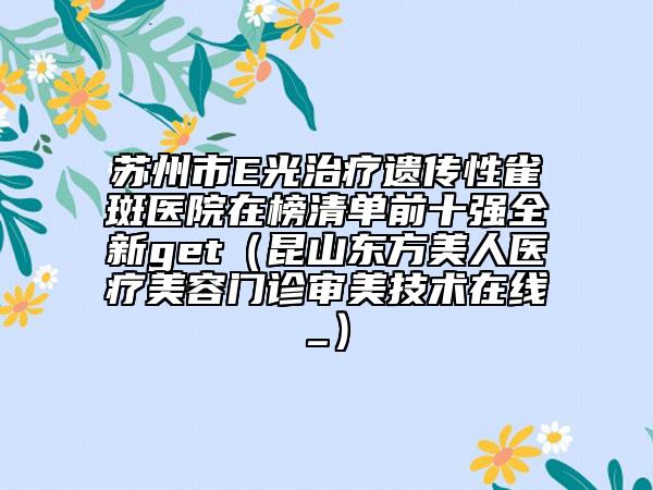 蘇州市E光治療遺傳性雀斑醫(yī)院在榜清單前十強全新get（昆山東方美人醫(yī)療美容門診審美技術(shù)在線_）