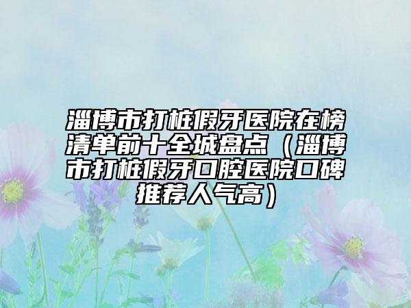 淄博市打樁假牙醫(yī)院在榜清單前十全城盤點(diǎn)（淄博市打樁假牙口腔醫(yī)院口碑推薦人氣高）