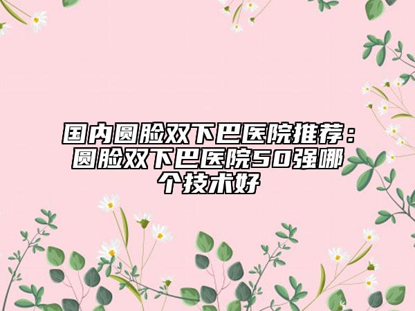國內(nèi)圓臉雙下巴醫(yī)院推薦：圓臉雙下巴醫(yī)院50強(qiáng)哪個(gè)技術(shù)好