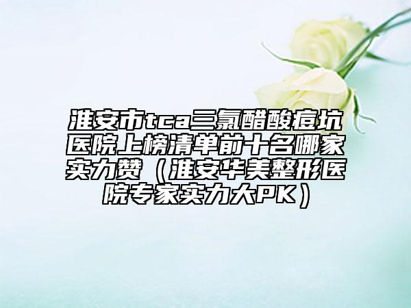 淮安市tca三氯醋酸痘坑醫(yī)院上榜清單前十名哪家實(shí)力贊（淮安華美整形醫(yī)院專家實(shí)力大PK）