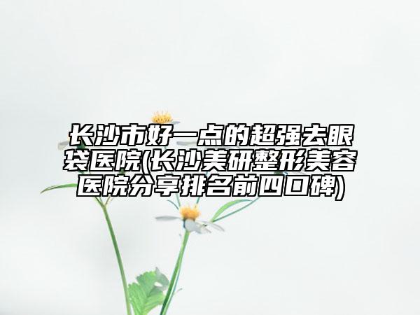 長沙市好一點(diǎn)的超強(qiáng)去眼袋醫(yī)院(長沙美研整形美容醫(yī)院分享排名前四口碑)