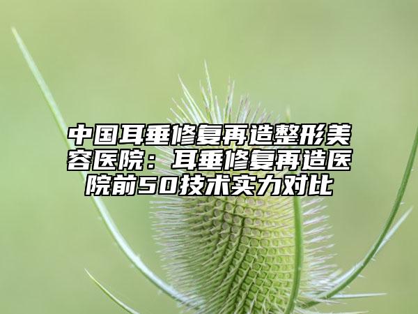 中國耳垂修復再造整形美容醫(yī)院：耳垂修復再造醫(yī)院前50技術(shù)實力對比