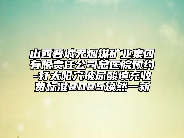 山西晉城無煙煤礦業(yè)集團(tuán)有限責(zé)任公司總醫(yī)院預(yù)約-打太陽穴玻尿酸填充收費(fèi)標(biāo)準(zhǔn)2025煥然一新