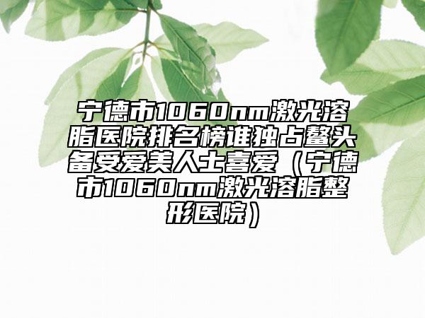 寧德市1060nm激光溶脂醫(yī)院排名榜誰獨(dú)占鰲頭備受愛美人士喜愛（寧德市1060nm激光溶脂整形醫(yī)院）