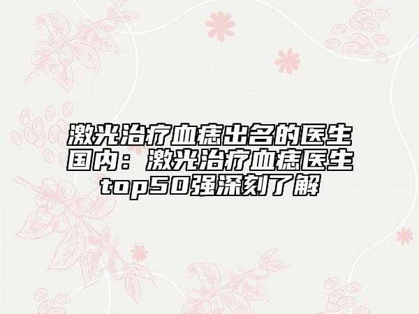 激光治療血痣出名的醫(yī)生國(guó)內(nèi)：激光治療血痣醫(yī)生top50強(qiáng)深刻了解