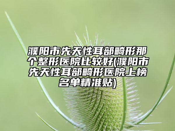 濮陽市先天性耳部畸形那個整形醫(yī)院比較好(濮陽市先天性耳部畸形醫(yī)院上榜名單精準貼)