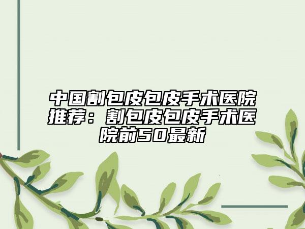 中國(guó)割包皮包皮手術(shù)醫(yī)院推薦：割包皮包皮手術(shù)醫(yī)院前50最新