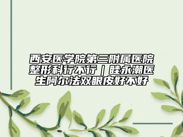 西安醫(yī)學(xué)院第三附屬醫(yī)院整形科行不行｜眭永潮醫(yī)生阿爾法雙眼皮好不好