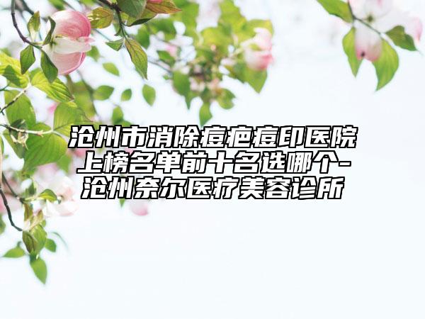 滄州市消除痘疤痘印醫(yī)院上榜名單前十名選哪個(gè)-滄州奈爾醫(yī)療美容診所