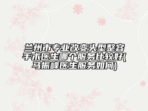 蘭州市專業(yè)改變頭型整容手術(shù)醫(yī)生哪個服務(wù)比較好(馬振峰醫(yī)生服務(wù)如何)