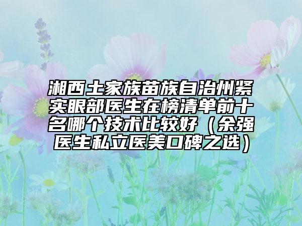 湘西土家族苗族自治州緊實(shí)眼部醫(yī)生在榜清單前十名哪個(gè)技術(shù)比較好（余強(qiáng)醫(yī)生私立醫(yī)美口碑之選）
