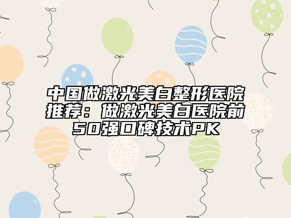 中國做激光美白整形醫(yī)院推薦：做激光美白醫(yī)院前50強口碑技術(shù)PK