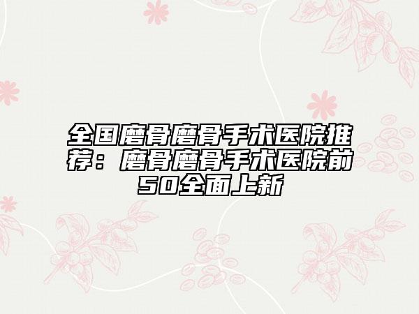全國磨骨磨骨手術醫(yī)院推薦：磨骨磨骨手術醫(yī)院前50全面上新