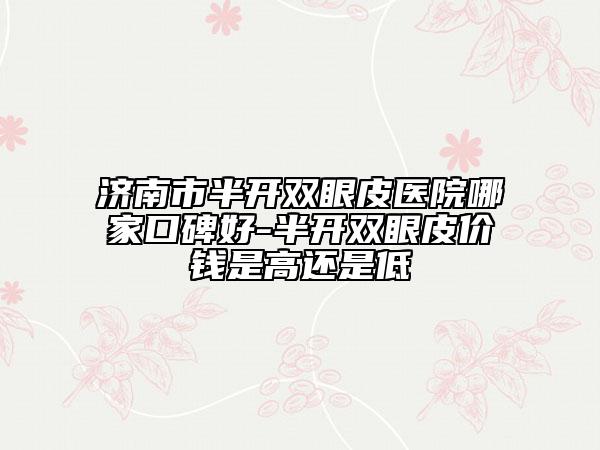 濟(jì)南市半開雙眼皮醫(yī)院哪家口碑好-半開雙眼皮價(jià)錢是高還是低