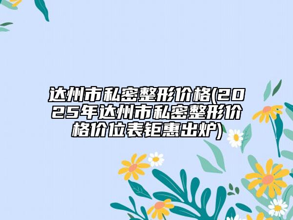 達州市私密整形價格(2025年達州市私密整形價格價位表鉅惠出爐)