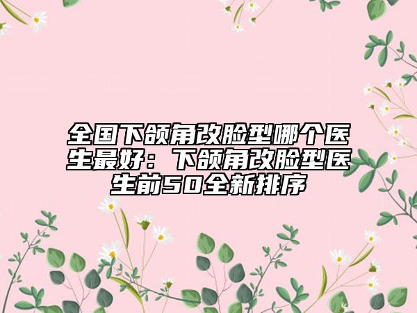 全國下頜角改臉型哪個醫(yī)生最好：下頜角改臉型醫(yī)生前50全新排序