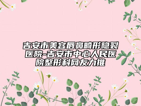 吉安市美容唇鼻畸形隱裂醫(yī)院-吉安市中心人民醫(yī)院整形科網(wǎng)友力推