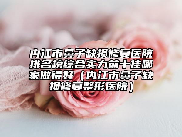 內(nèi)江市鼻子缺損修復醫(yī)院排名榜綜合實力前十佳哪家做得好（內(nèi)江市鼻子缺損修復整形醫(yī)院）